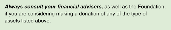 Always consult your financial advisers, as well as the Foundation,  if you are considering making a donation of any of the type of   assets listed above.