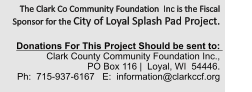 The Clark Co Community Foundation  Inc is the Fiscal Sponsor for the City of Loyal Splash Pad Project.     Donations For This Project Should be sent to:   Clark County Community Foundation Inc.,             PO Box 116 |  Loyal, WI  54446.   Ph:  715-937-6167   E:  information@clarkccf.org
