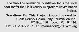 The Clark Co Community Foundation  Inc is the Fiscal Sponsor for the Clark County Fairgrounds Revitalization Project.    Donations For This Project Should be sent to:   Clark County Community Foundation Inc.,  PO Box 116 |  Loyal, WI  54446.   Ph:  715-937-6167   E:  information@clarkccf.org
