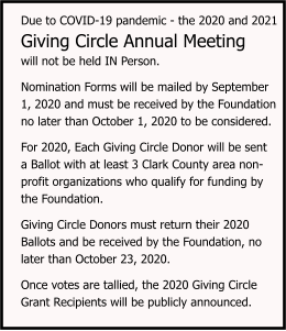 Due to COVID-19 pandemic - the 2020 and 2021 Giving Circle Annual Meeting  will not be held IN Person.   Nomination Forms will be mailed by September  1, 2020 and must be received by the Foundation  no later than October 1, 2020 to be considered.   For 2020, Each Giving Circle Donor will be sent  a Ballot with at least 3 Clark County area non-  profit organizations who qualify for funding by   the Foundation.   Giving Circle Donors must return their 2020  Ballots and be received by the Foundation, no  later than October 23, 2020.   Once votes are tallied, the 2020 Giving Circle  Grant Recipients will be publicly announced.