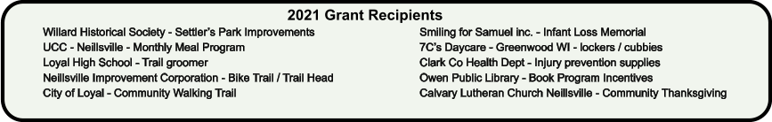 2021 Grant Recipients Willard Historical Society - Settler’s Park Improvements UCC - Neillsville - Monthly Meal Program Loyal High School - Trail groomer Neillsville Improvement Corporation - Bike Trail / Trail Head City of Loyal - Community Walking Trail Smiling for Samuel inc. - Infant Loss Memorial 7C’s Daycare - Greenwood WI - lockers / cubbies Clark Co Health Dept - Injury prevention supplies Owen Public Library - Book Program Incentives Calvary Lutheran Church Neillsville - Community Thanksgiving