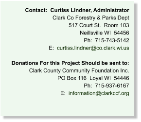 Contact:  Curtiss Lindner, Administrator Clark Co Forestry & Parks Dept 517 Court St.  Room 103 Neillsville WI  54456 Ph:  715-743-5142 E:  curtiss.lindner@co.clark.wi.us  Donations For this Project Should be sent to: Clark County Community Foundation Inc. PO Box 116  Loyal WI  54446 Ph:  715-937-6167 E:  information@clarkccf.org